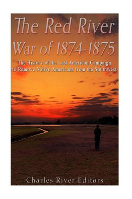 The Red River War Of 1874-1875: The History Of The Last American Campaign To Remove Native Americans From The Southwest