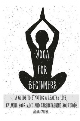 Yoga For Beginners: A Guide To Starting A Healthy Life, Calming Your Mind, And Strengthening Your Body