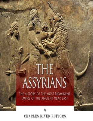 The Assyrians: The History Of The Most Prominent Empire Of The Ancient Near East