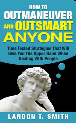 How To Outmaneuver And Outsmart Anyone: Time Tested Strategies That Will Give You The Upper Hand When Dealing With People