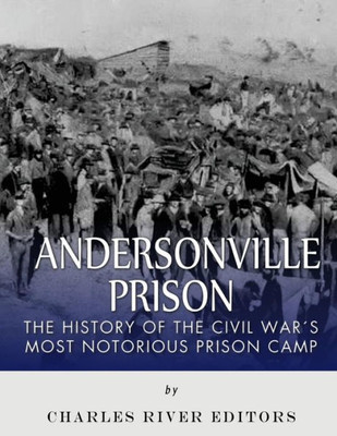 Andersonville Prison: The History Of The Civil WarS Most Notorious Prison Camp