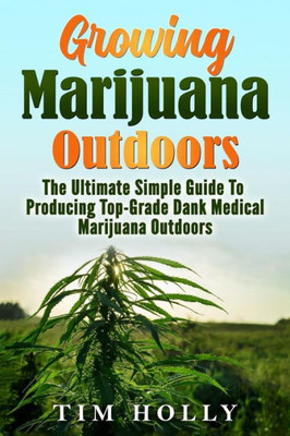 Marijuana: Growing Marijuana Outdoors: The Ultimate Simple Guide To Producing Top-Grade Dank Medical Marijuana Cannabis Outdoors