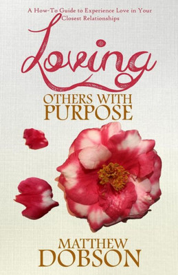 Loving Others With Purpose: A How-To Guide To Experience Love In Your Closest Relationships