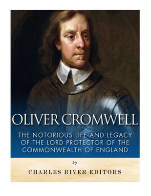 Oliver Cromwell: The Notorious Life And Legacy Of The Lord Protector Of The Commonwealth Of England