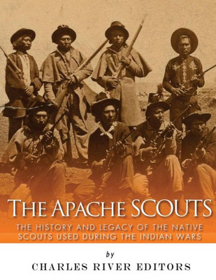 The Apache Scouts: The History And Legacy Of The Native Scouts Used During The Indian Wars