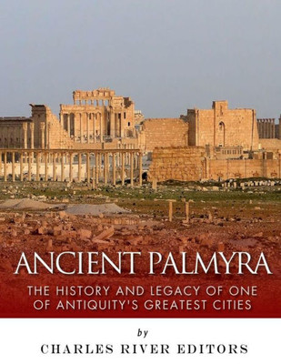 Ancient Palmyra: The History And Legacy Of One Of AntiquityS Greatest Cities