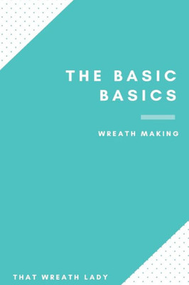 The Basic Basics Wreath Making: An Introduction To The Wonderful World Of Wreath Making