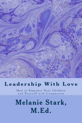 Leadership With Love: How To Empower Your Children And Yourself With Compassion