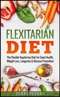 Flexitarian Diet: The Flexible Vegetarian Diet For Good Health, Weight Loss, Longevity & Disease Prevention