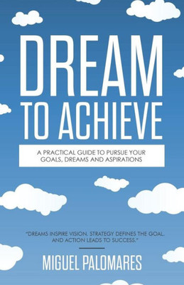 Dream To Achieve: A Practical Guide To Pursue Your Goals, Dreams And Aspirations.