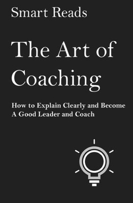 The Art Of Coaching: How To Explain Clearly And Become A Good Leader And Coach