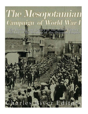 The Mesopotamian Campaign Of World War I: The History And Legacy Of The Allied Victory That Led To The Breakup Of The Ottoman Empire