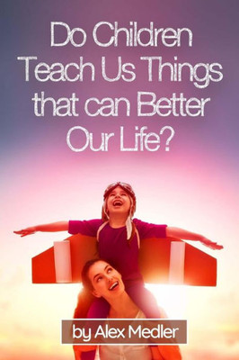 Do Children Teach Us Things That Can Better Our Life?: 17 Amazing Tips That Would Help You Remember Your Childhood (Happy Living & Positive Emotions)