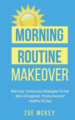 Morning Routine Makeover: Morning Tactics And Strategies To Get More Energized, Productive And Healthy All Day (Good Habits)