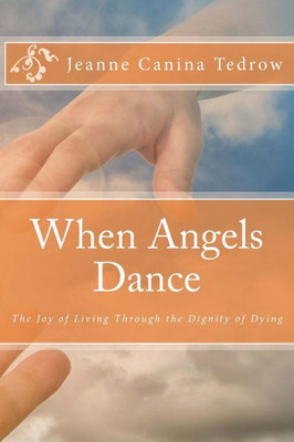 When Angels Dance: The Joy Of Living Through The Dignity Of Dying