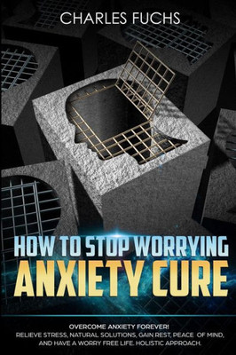 How To Stop Worrying Anxiety Cure: Overcome Anxiety Forever! Relieve Stress, Natrual Solutions, Gain Rest, Peace Of Mind, And Have A Worry Free Life. Holistic Approach. (3) (Volume 1)
