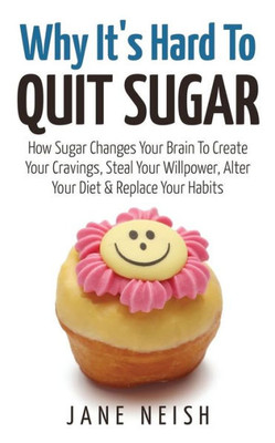 Why It's Hard To Quit Sugar: How Sugar Changes Your Brain To Create Your Cravings, Steal Your Willpower, Alter Your Diet & Replace Your Habits (Volume 1)