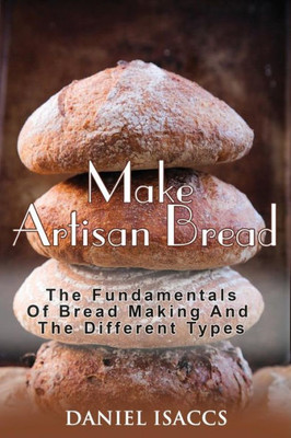 Make Artisan Bread: Bake Homemade Artisan Bread, The Best Bread Recipes, Become A Great Baker. Learn How To Bake Perfect Pizza, Rolls, Loves, Baguetts Etc. Enjoy This Baking Cookbook