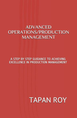 Advanced Operations/Production Management: A Step By Step Guidance To Achieving Excellence In Production Management