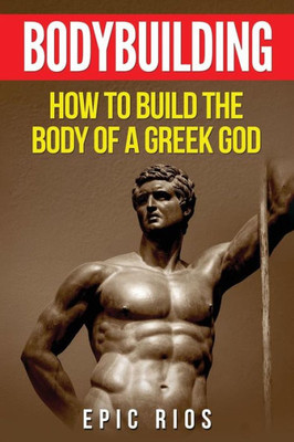 Bodybuilding: How To Build The Body Of A Greek God (Health And Fitness)