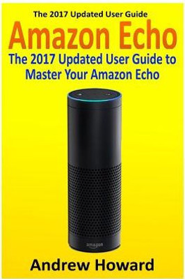 Amazon Echo: The 2017 Updated User Guide To Master Your Amazon Echo (Amazon Echo User Guide, Echo Manual, Amazon Alexa, Amazon Echo App, User Manual) (Internet Device, Echo, Guide)