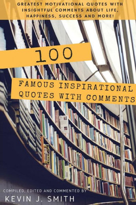 100 Famous Inspirational Quotes With Comments: Greatest Motivational Quotes With Insightful Comments About Life, Happiness, Success And More!