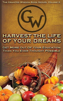 Harvest The Life Of Your Dreams: Get More Out Of Your Education Than You Ever Thought Possible (Granted Wisdom Series)