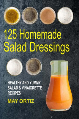 125 Homemade Salad Dressings: Healthy And Yummy Salad & Vinaigrette Recipes