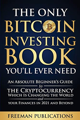 The Only Bitcoin Investing Book You'll Ever Need: An Absolute Beginner's Guide to the Cryptocurrency Which Is Changing the World and Your Finances in 2021 and Beyond