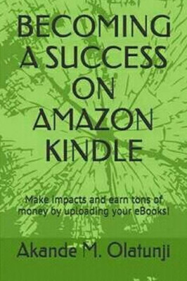 Becoming A Success On Amazon Kindle: Make Impacts And Earn Tons Of Money By Publishing Your Books!