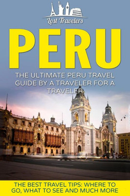 Peru: The Ultimate Peru Travel Guide By A Traveler For A Traveler: The Best Travel Tips; Where To Go, What To See And Much More (Lost Travelers Guide, Peru Tour, Peru Lima, Peru Travel Guide)