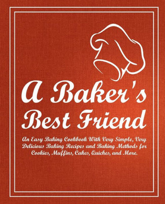A Baker's Best Friend: An Easy Baking Cookbook With Very Simple, Very Delicious Baking Recipes And Baking Methods For Cookies, Muffins, Cakes, Quiches, And More