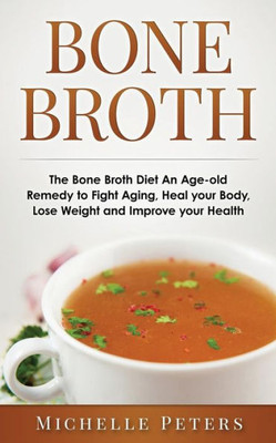 Bone Broth: The Bone Broth Diet An Age-Old Remedy To Fight Aging, Heal Your Body, Lose Weight And Improve Your Health