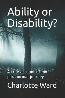 Ability Or Disability?: A True Account Of My Paranormal Journey