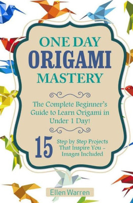 Origami: One Day Origami Mastery: The Complete BeginnerS Guide To Learn Origami In Under 1 Day! 15 Step By Step Projects That Inspire You (Crafts For Everybody)