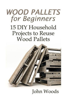 Wood Pallets For Beginners: 15 Diy Household Projects To Reuse Wood Pallets: (Woodworking, Woodworking Plans) (Woodwork Books)