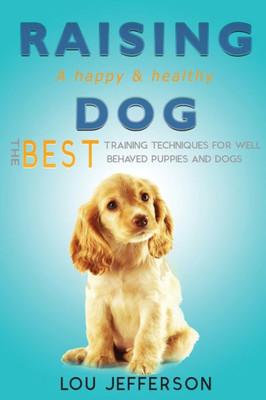 Raising A Happy And Healthy Dog: The Best Training Techniques For Well Behaved Puppies And Dogs