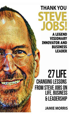 Thank You Steve Jobs: A Legendary Visionary, Innovator And Business Leader - 27 Life Changing Lessons From Steve Jobs About Life,Business And Leadership