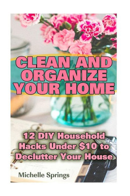 Clean And Organize Your Home: 12 Diy Household Hacks Under $10 To Declutter Your House: (Decluttering House, Organizing Home) (Magic Cleaning)