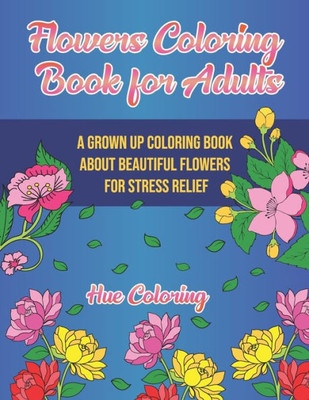 Flowers Coloring Book For Adults: A Grown Up Coloring Book About Beautiful Flowers For Stress Relief