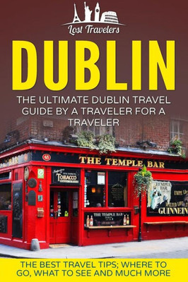Dublin: The Ultimate Dublin Travel Guide By A Traveler For A Traveler: The Best Travel Tips; Where To Go, What To See And Much More (Lost Travelers Guide, Dublin Tour, Dublin Ireland, Dublin Travel)