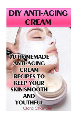 Diy Anti-Aging Cream: 30 Homemade Anti-Aging Cream Recipes To Keep Your Skin Smooth And Youthful