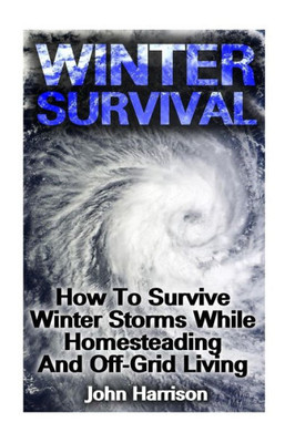 Winter Survival: How To Survive Winter Storms While Homesteading And Off-Grid Living: (Prepper's Guide, Survival Guide, Alternative Medicine, Emergency)