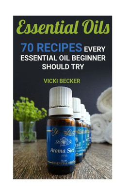 Essential Oils: 70 Recipes Every Essential Oil Beginner Should Try