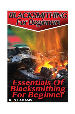 Blacksmithing For Beginners: Essentials Of Blacksmithing For Beginner: (Blacksmith, How To Blacksmith, How To Blacksmithing, Metal Work, Knife Making, Bladesmith, Blacksmithing)