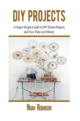 Diy Projects: A Super Simple Guide To Diy Home Projects And Save Time And Money (Diy Household Hacks)
