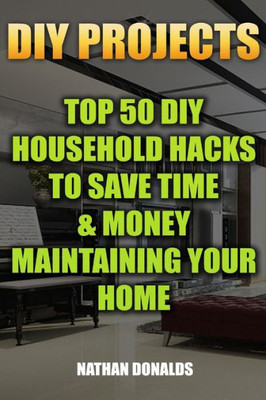 Diy Projects: Top 50 Diy Household Hacks To Save Time & Money Maintaining Your Home: (Household Essentials, Household Decorations, Household Supplies) (Organize Your Home)