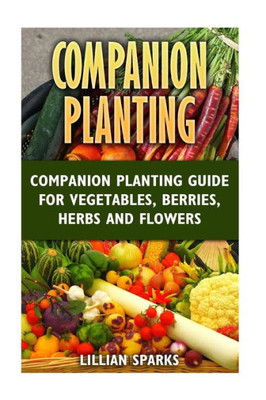 Companion Planting: Companion Planting Guide For Vegetables, Berries, Herbs And