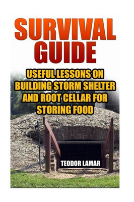 Survival Guide: Useful Lessons On Building Storm Shelter And Root Cellar For Storing Food