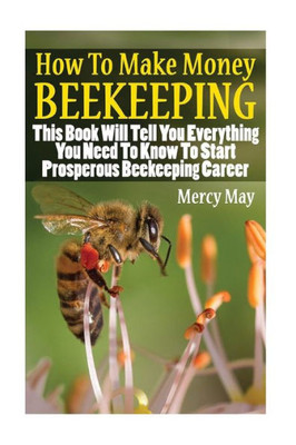 How To Make Money Beekeeping: This Book Will Tell You Everything You Need To Know To Start Prosperous Beekeeping Career